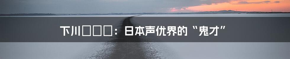 下川みくに：日本声优界的“鬼才”