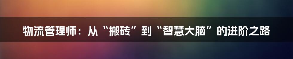 物流管理师：从“搬砖”到“智慧大脑”的进阶之路