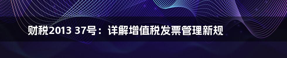 财税2013 37号：详解增值税发票管理新规