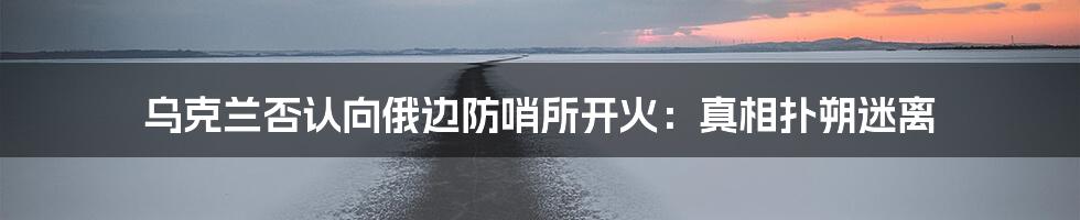 乌克兰否认向俄边防哨所开火：真相扑朔迷离