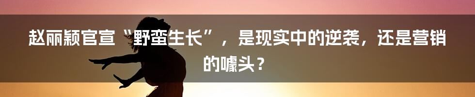 赵丽颖官宣“野蛮生长”，是现实中的逆袭，还是营销的噱头？