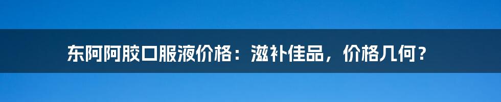 东阿阿胶口服液价格：滋补佳品，价格几何？