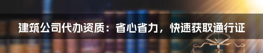 建筑公司代办资质：省心省力，快速获取通行证