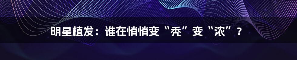 明星植发：谁在悄悄变“秃”变“浓”？