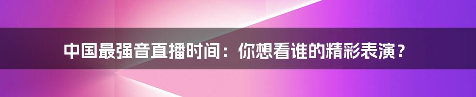 中国最强音直播时间：你想看谁的精彩表演？