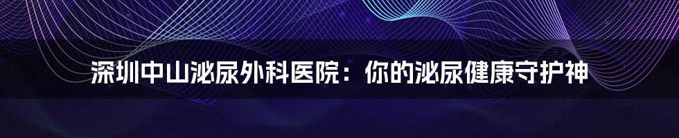 深圳中山泌尿外科医院：你的泌尿健康守护神