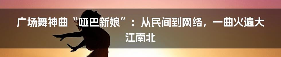 广场舞神曲“哑巴新娘”：从民间到网络，一曲火遍大江南北