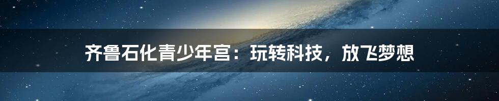 齐鲁石化青少年宫：玩转科技，放飞梦想