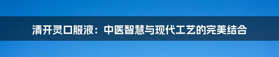 清开灵口服液：中医智慧与现代工艺的完美结合