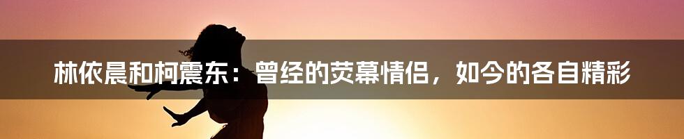 林依晨和柯震东：曾经的荧幕情侣，如今的各自精彩