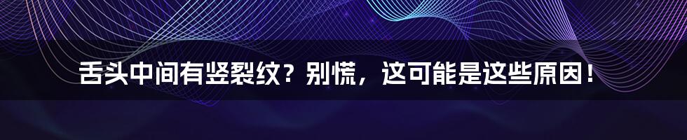 舌头中间有竖裂纹？别慌，这可能是这些原因！