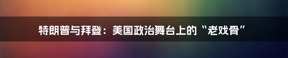 特朗普与拜登：美国政治舞台上的“老戏骨”