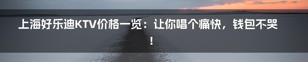 上海好乐迪KTV价格一览：让你唱个痛快，钱包不哭！