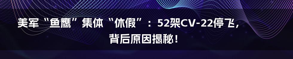 美军“鱼鹰”集体“休假”：52架CV-22停飞，背后原因揭秘！