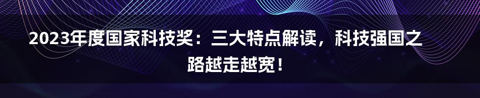 2023年度国家科技奖：三大特点解读，科技强国之路越走越宽！