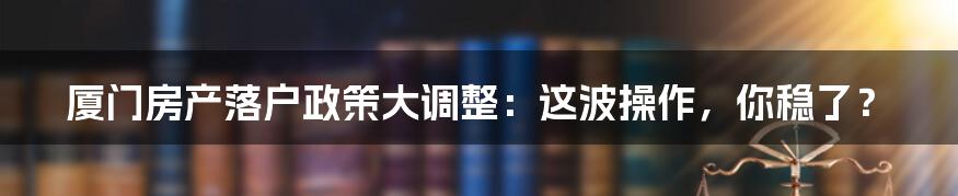 厦门房产落户政策大调整：这波操作，你稳了？