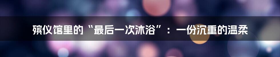 殡仪馆里的“最后一次沐浴”：一份沉重的温柔