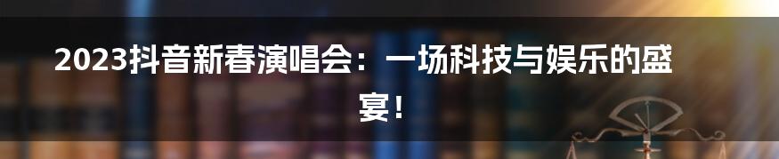 2023抖音新春演唱会：一场科技与娱乐的盛宴！