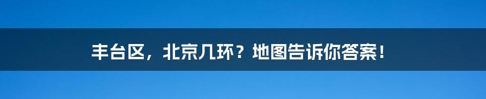 丰台区，北京几环？地图告诉你答案！