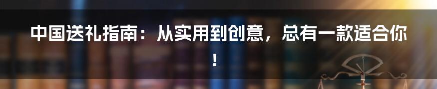 中国送礼指南：从实用到创意，总有一款适合你！