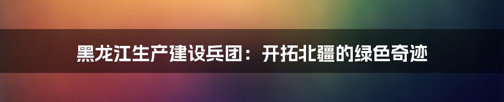 黑龙江生产建设兵团：开拓北疆的绿色奇迹