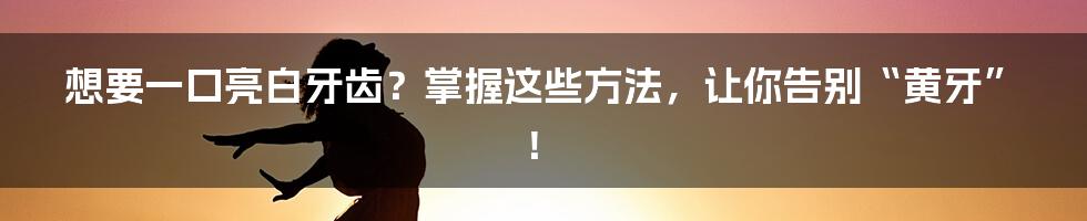 想要一口亮白牙齿？掌握这些方法，让你告别“黄牙”！