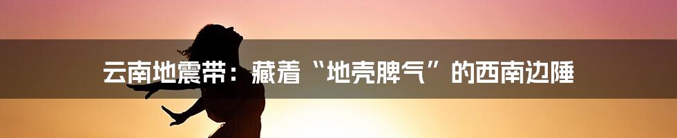 云南地震带：藏着“地壳脾气”的西南边陲