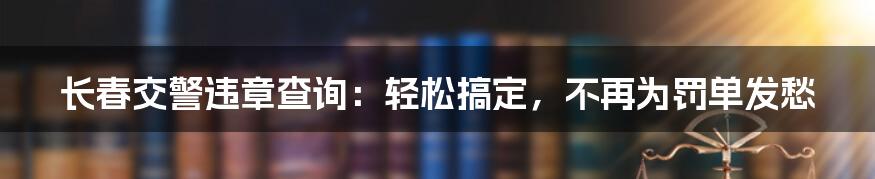 长春交警违章查询：轻松搞定，不再为罚单发愁