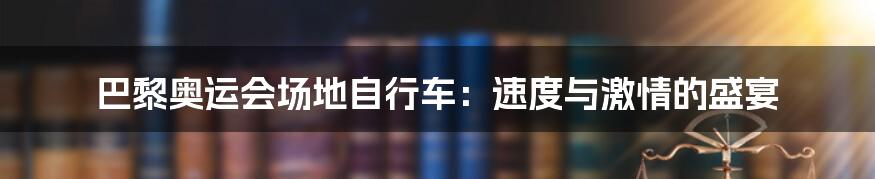 巴黎奥运会场地自行车：速度与激情的盛宴