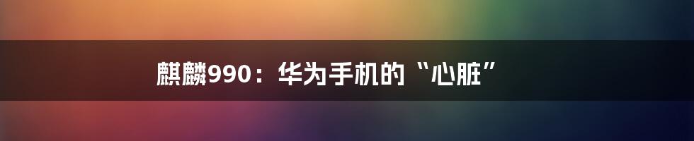 麒麟990：华为手机的“心脏”