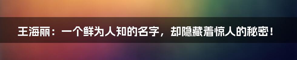 王海丽：一个鲜为人知的名字，却隐藏着惊人的秘密！