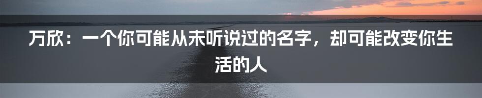 万欣：一个你可能从未听说过的名字，却可能改变你生活的人