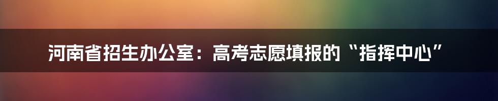 河南省招生办公室：高考志愿填报的“指挥中心”