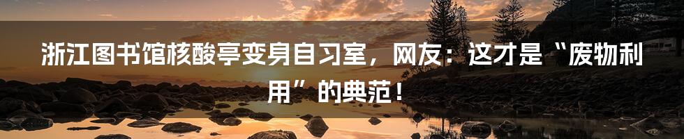 浙江图书馆核酸亭变身自习室，网友：这才是“废物利用”的典范！