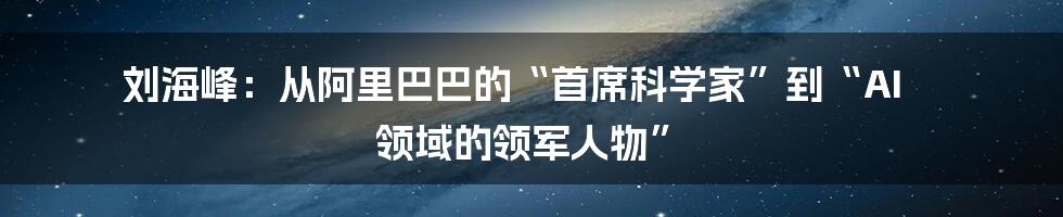 刘海峰：从阿里巴巴的“首席科学家”到“AI 领域的领军人物”