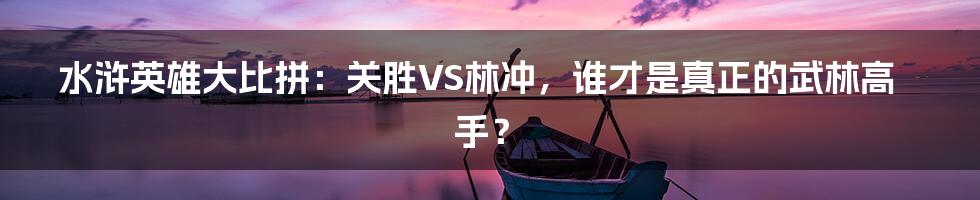 水浒英雄大比拼：关胜VS林冲，谁才是真正的武林高手？