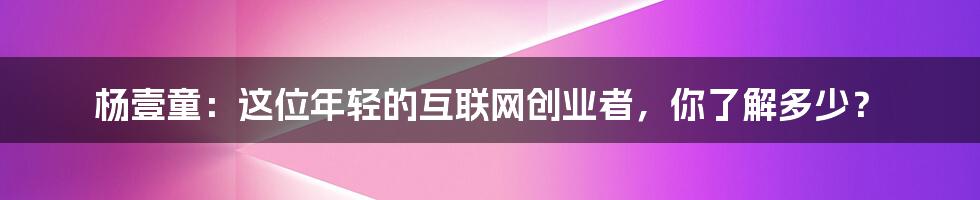 杨壹童：这位年轻的互联网创业者，你了解多少？