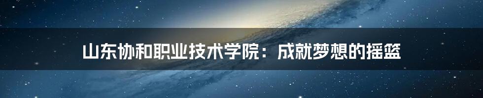 山东协和职业技术学院：成就梦想的摇篮