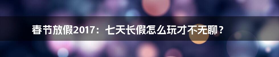 春节放假2017：七天长假怎么玩才不无聊？