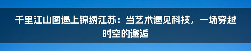 千里江山图遇上锦绣江苏：当艺术遇见科技，一场穿越时空的邂逅