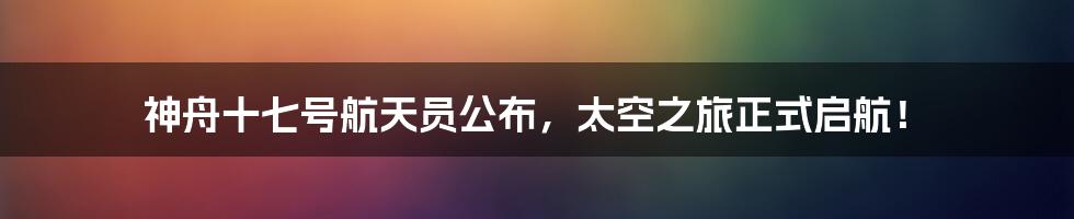 神舟十七号航天员公布，太空之旅正式启航！