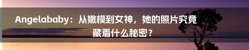 Angelababy：从嫩模到女神，她的照片究竟藏着什么秘密？