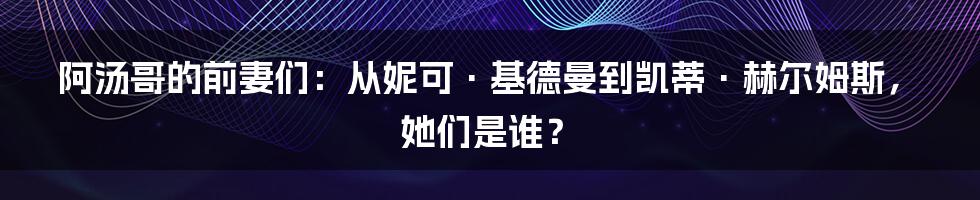 阿汤哥的前妻们：从妮可·基德曼到凯蒂·赫尔姆斯，她们是谁？