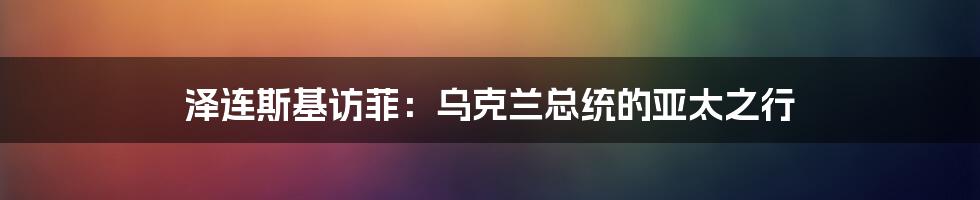 泽连斯基访菲：乌克兰总统的亚太之行