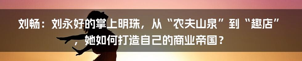 刘畅：刘永好的掌上明珠，从“农夫山泉”到“趣店”，她如何打造自己的商业帝国？