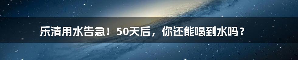 乐清用水告急！50天后，你还能喝到水吗？