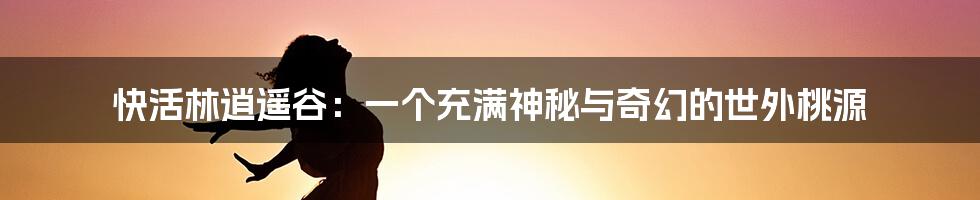 快活林逍遥谷：一个充满神秘与奇幻的世外桃源