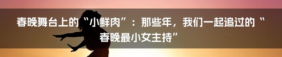 春晚舞台上的“小鲜肉”：那些年，我们一起追过的“春晚最小女主持”