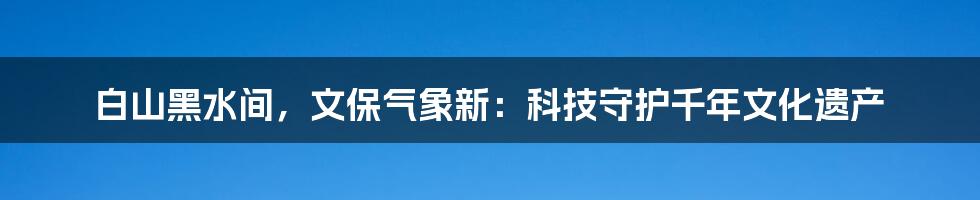 白山黑水间，文保气象新：科技守护千年文化遗产