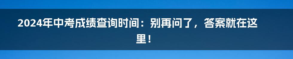 2024年中考成绩查询时间：别再问了，答案就在这里！